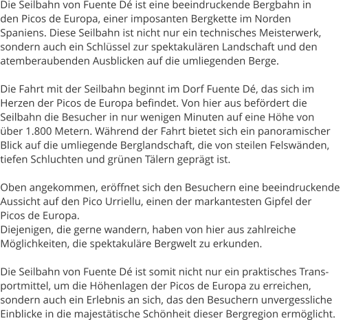 Die Seilbahn von Fuente D ist eine beeindruckende Bergbahn in  den Picos de Europa, einer imposanten Bergkette im Norden  Spaniens. Diese Seilbahn ist nicht nur ein technisches Meisterwerk,  sondern auch ein Schlssel zur spektakulren Landschaft und den  atemberaubenden Ausblicken auf die umliegenden Berge.  Die Fahrt mit der Seilbahn beginnt im Dorf Fuente D, das sich im  Herzen der Picos de Europa befindet. Von hier aus befrdert die  Seilbahn die Besucher in nur wenigen Minuten auf eine Hhe von  ber 1.800 Metern. Whrend der Fahrt bietet sich ein panoramischer  Blick auf die umliegende Berglandschaft, die von steilen Felswnden,  tiefen Schluchten und grnen Tlern geprgt ist.   Oben angekommen, erffnet sich den Besuchern eine beeindruckende  Aussicht auf den Pico Urriellu, einen der markantesten Gipfel der  Picos de Europa.  Diejenigen, die gerne wandern, haben von hier aus zahlreiche  Mglichkeiten, die spektakulre Bergwelt zu erkunden.  Die Seilbahn von Fuente D ist somit nicht nur ein praktisches Trans- portmittel, um die Hhenlagen der Picos de Europa zu erreichen,  sondern auch ein Erlebnis an sich, das den Besuchern unvergessliche  Einblicke in die majesttische Schnheit dieser Bergregion ermglicht.