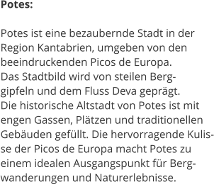 Potes:  Potes ist eine bezaubernde Stadt in der  Region Kantabrien, umgeben von den  beeindruckenden Picos de Europa.  Das Stadtbild wird von steilen Berg- gipfeln und dem Fluss Deva geprgt.  Die historische Altstadt von Potes ist mit  engen Gassen, Pltzen und traditionellen  Gebuden gefllt. Die hervorragende Kulis- se der Picos de Europa macht Potes zu  einem idealen Ausgangspunkt fr Berg- wanderungen und Naturerlebnisse.