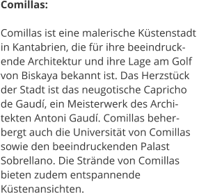 Comillas:  Comillas ist eine malerische Kstenstadt  in Kantabrien, die fr ihre beeindruck- ende Architektur und ihre Lage am Golf  von Biskaya bekannt ist. Das Herzstck  der Stadt ist das neugotische Capricho  de Gaud, ein Meisterwerk des Archi- tekten Antoni Gaud. Comillas beher- bergt auch die Universitt von Comillas  sowie den beeindruckenden Palast  Sobrellano. Die Strnde von Comillas  bieten zudem entspannende  Kstenansichten.