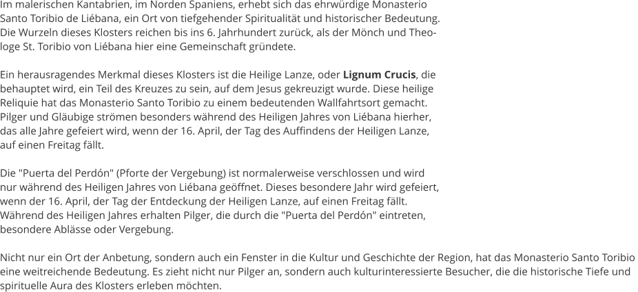 Im malerischen Kantabrien, im Norden Spaniens, erhebt sich das ehrwrdige Monasterio  Santo Toribio de Libana, ein Ort von tiefgehender Spiritualitt und historischer Bedeutung.  Die Wurzeln dieses Klosters reichen bis ins 6. Jahrhundert zurck, als der Mnch und Theo- loge St. Toribio von Libana hier eine Gemeinschaft grndete.  Ein herausragendes Merkmal dieses Klosters ist die Heilige Lanze, oder Lignum Crucis, die  behauptet wird, ein Teil des Kreuzes zu sein, auf dem Jesus gekreuzigt wurde. Diese heilige  Reliquie hat das Monasterio Santo Toribio zu einem bedeutenden Wallfahrtsort gemacht.  Pilger und Glubige strmen besonders whrend des Heiligen Jahres von Libana hierher,  das alle Jahre gefeiert wird, wenn der 16. April, der Tag des Auffindens der Heiligen Lanze,  auf einen Freitag fllt.  Die "Puerta del Perdn" (Pforte der Vergebung) ist normalerweise verschlossen und wird  nur whrend des Heiligen Jahres von Libana geffnet. Dieses besondere Jahr wird gefeiert,  wenn der 16. April, der Tag der Entdeckung der Heiligen Lanze, auf einen Freitag fllt.  Whrend des Heiligen Jahres erhalten Pilger, die durch die "Puerta del Perdn" eintreten,  besondere Ablsse oder Vergebung.  Nicht nur ein Ort der Anbetung, sondern auch ein Fenster in die Kultur und Geschichte der Region, hat das Monasterio Santo Toribio  eine weitreichende Bedeutung. Es zieht nicht nur Pilger an, sondern auch kulturinteressierte Besucher, die die historische Tiefe und  spirituelle Aura des Klosters erleben mchten.