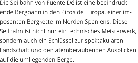 Die Seilbahn von Fuente D ist eine beeindruck- ende Bergbahn in den Picos de Europa, einer im- posanten Bergkette im Norden Spaniens. Diese  Seilbahn ist nicht nur ein technisches Meisterwerk,  sondern auch ein Schlssel zur spektakulren  Landschaft und den atemberaubenden Ausblicken auf die umliegenden Berge.