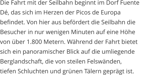 Die Fahrt mit der Seilbahn beginnt im Dorf Fuente  D, das sich im Herzen der Picos de Europa  befindet. Von hier aus befrdert die Seilbahn die  Besucher in nur wenigen Minuten auf eine Hhe  von ber 1.800 Metern. Whrend der Fahrt bietet  sich ein panoramischer Blick auf die umliegende  Berglandschaft, die von steilen Felswnden,  tiefen Schluchten und grnen Tlern geprgt ist.