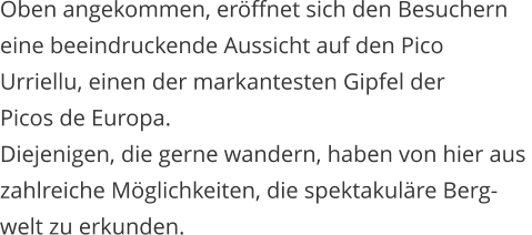 Oben angekommen, erffnet sich den Besuchern  eine beeindruckende Aussicht auf den Pico  Urriellu, einen der markantesten Gipfel der  Picos de Europa.  Diejenigen, die gerne wandern, haben von hier aus  zahlreiche Mglichkeiten, die spektakulre Berg- welt zu erkunden.