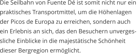 Die Seilbahn von Fuente D ist somit nicht nur ein  praktisches Transportmittel, um die Hhenlagen  der Picos de Europa zu erreichen, sondern auch  ein Erlebnis an sich, das den Besuchern unverges- sliche Einblicke in die majesttische Schnheit  dieser Bergregion ermglicht.