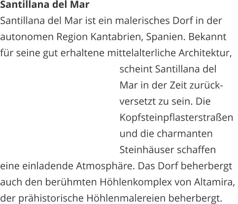 Santillana del Mar Santillana del Mar ist ein malerisches Dorf in der  autonomen Region Kantabrien, Spanien. Bekannt  fr seine gut erhaltene mittelalterliche Architektur,     scheint Santillana del     Mar in der Zeit zurck-    versetzt zu sein. Die    Kopfsteinpflasterstraen     und die charmanten     Steinhuser schaffen  eine einladende Atmosphre. Das Dorf beherbergt  auch den berhmten Hhlenkomplex von Altamira,  der prhistorische Hhlenmalereien beherbergt.