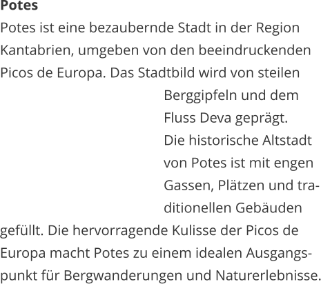 Potes Potes ist eine bezaubernde Stadt in der Region  Kantabrien, umgeben von den beeindruckenden  Picos de Europa. Das Stadtbild wird von steilen    Berggipfeln und dem    Fluss Deva geprgt.    Die historische Altstadt    von Potes ist mit engen    Gassen, Pltzen und tra-   ditionellen Gebuden  gefllt. Die hervorragende Kulisse der Picos de  Europa macht Potes zu einem idealen Ausgangs- punkt fr Bergwanderungen und Naturerlebnisse.