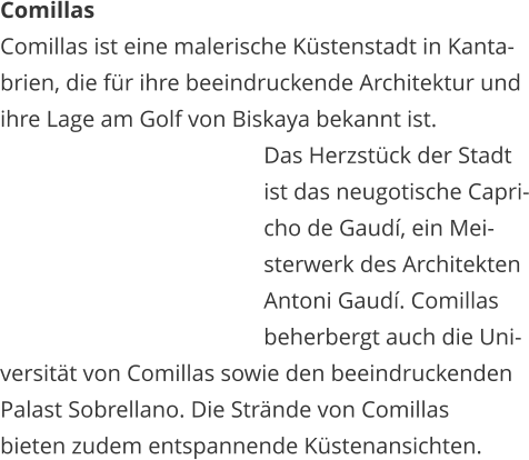 Comillas Comillas ist eine malerische Kstenstadt in Kanta- brien, die fr ihre beeindruckende Architektur und  ihre Lage am Golf von Biskaya bekannt ist.    Das Herzstck der Stadt    ist das neugotische Capri-   cho de Gaud, ein Mei-   sterwerk des Architekten    Antoni Gaud. Comillas    beherbergt auch die Uni- versitt von Comillas sowie den beeindruckenden  Palast Sobrellano. Die Strnde von Comillas  bieten zudem entspannende Kstenansichten.