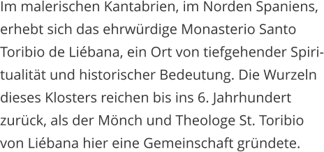 Im malerischen Kantabrien, im Norden Spaniens,  erhebt sich das ehrwrdige Monasterio Santo  Toribio de Libana, ein Ort von tiefgehender Spiri- tualitt und historischer Bedeutung. Die Wurzeln  dieses Klosters reichen bis ins 6. Jahrhundert  zurck, als der Mnch und Theologe St. Toribio  von Libana hier eine Gemeinschaft grndete.