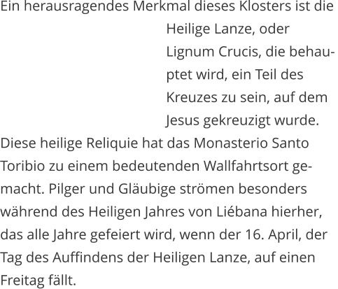 Ein herausragendes Merkmal dieses Klosters ist die    Heilige Lanze, oder    Lignum Crucis, die behau-   ptet wird, ein Teil des    Kreuzes zu sein, auf dem    Jesus gekreuzigt wurde.  Diese heilige Reliquie hat das Monasterio Santo  Toribio zu einem bedeutenden Wallfahrtsort ge- macht. Pilger und Glubige strmen besonders  whrend des Heiligen Jahres von Libana hierher,  das alle Jahre gefeiert wird, wenn der 16. April, der  Tag des Auffindens der Heiligen Lanze, auf einen  Freitag fllt.