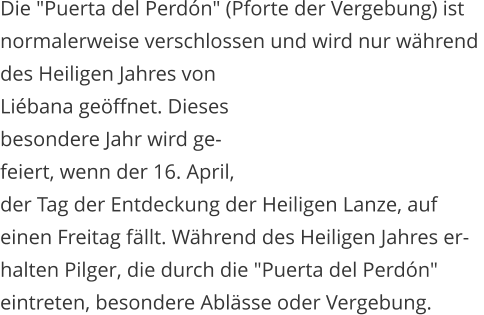 Die "Puerta del Perdn" (Pforte der Vergebung) ist  normalerweise verschlossen und wird nur whrend  des Heiligen Jahres von  Libana geffnet. Dieses  besondere Jahr wird ge- feiert, wenn der 16. April, der Tag der Entdeckung der Heiligen Lanze, auf  einen Freitag fllt. Whrend des Heiligen Jahres er- halten Pilger, die durch die "Puerta del Perdn"  eintreten, besondere Ablsse oder Vergebung.