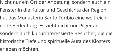 Nicht nur ein Ort der Anbetung, sondern auch ein  Fenster in die Kultur und Geschichte der Region,  hat das Monasterio Santo Toribio eine weitreich- ende Bedeutung. Es zieht nicht nur Pilger an,  sondern auch kulturinteressierte Besucher, die die  historische Tiefe und spirituelle Aura des Klosters  erleben mchten.