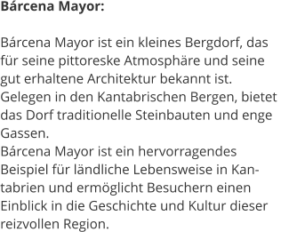 Brcena Mayor:  Brcena Mayor ist ein kleines Bergdorf, das  fr seine pittoreske Atmosphre und seine  gut erhaltene Architektur bekannt ist.  Gelegen in den Kantabrischen Bergen, bietet  das Dorf traditionelle Steinbauten und enge  Gassen.  Brcena Mayor ist ein hervorragendes  Beispiel fr lndliche Lebensweise in Kan- tabrien und ermglicht Besuchern einen  Einblick in die Geschichte und Kultur dieser  reizvollen Region.