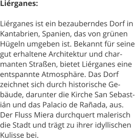 Lirganes:  Lirganes ist ein bezauberndes Dorf in  Kantabrien, Spanien, das von grnen  Hgeln umgeben ist. Bekannt fr seine  gut erhaltene Architektur und char- manten Straen, bietet Lirganes eine  entspannte Atmosphre. Das Dorf  zeichnet sich durch historische Ge- bude, darunter die Kirche San Sebast- in und das Palacio de Raada, aus.  Der Fluss Miera durchquert malerisch  die Stadt und trgt zu ihrer idyllischen  Kulisse bei.