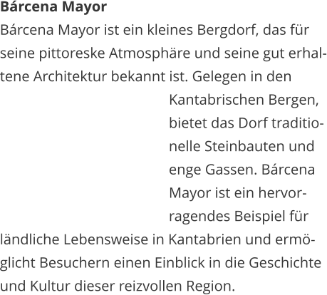 Brcena Mayor Brcena Mayor ist ein kleines Bergdorf, das fr  seine pittoreske Atmosphre und seine gut erhal- tene Architektur bekannt ist. Gelegen in den    Kantabrischen Bergen,    bietet das Dorf traditio-   nelle Steinbauten und    enge Gassen. Brcena    Mayor ist ein hervor-   ragendes Beispiel fr  lndliche Lebensweise in Kantabrien und erm- glicht Besuchern einen Einblick in die Geschichte  und Kultur dieser reizvollen Region.