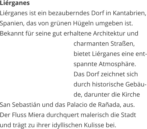 Lirganes Lirganes ist ein bezauberndes Dorf in Kantabrien, Spanien, das von grnen Hgeln umgeben ist.  Bekannt fr seine gut erhaltene Architektur und    charmanten Straen,    bietet Lirganes eine ent-   spannte Atmosphre.   Das Dorf zeichnet sich    durch historische Gebu-   de, darunter die Kirche  San Sebastin und das Palacio de Raada, aus.  Der Fluss Miera durchquert malerisch die Stadt  und trgt zu ihrer idyllischen Kulisse bei.
