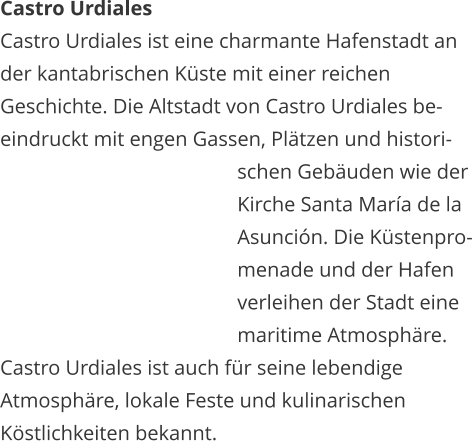 Castro Urdiales Castro Urdiales ist eine charmante Hafenstadt an  der kantabrischen Kste mit einer reichen  Geschichte. Die Altstadt von Castro Urdiales be- eindruckt mit engen Gassen, Pltzen und histori-   schen Gebuden wie der    Kirche Santa Mara de la    Asuncin. Die Kstenpro-   menade und der Hafen    verleihen der Stadt eine    maritime Atmosphre.  Castro Urdiales ist auch fr seine lebendige  Atmosphre, lokale Feste und kulinarischen  Kstlichkeiten bekannt.